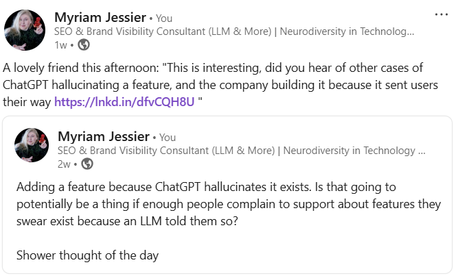 Linkedin post saying a week ago: “Adding a feature because ChatGPT hallucinates it exists. Is that going to potentially be a thing if enough people complain to support about features they swear exist because an LLM told them so?” reposted later with the addition of “A lovely friend, this afternoon” this is interesting, did you hear of other cases of ChatGPT hallucinating a feature, and the company building it because it sent users their way?”